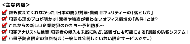 誰も教えてくれなかった！日本の防犯・警備セキュリティーの「落とし穴」
犯罪心理のプロは知っている！泥棒や強盗が入りたくない企業オフィスの環境とは？
これからの新しい企業防犯のかたち（予知防犯によるトータルセキュリティー）
「携帯の遠隔監視システム」を活用すると、あなたの会社の防犯はこう変わる！
小冊子読者様限定の無料特典