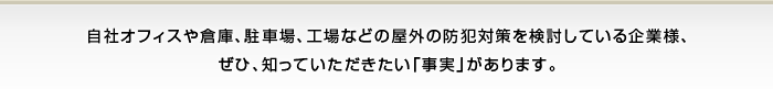 まだ、あなたの会社は「警備会社」や「防犯監視カメラ」に頼りますか？
自社オフィスや倉庫、駐車場、工場などの屋外の防犯対策を検討している中小企業様、
運送業・産業廃棄物業・建設業・土木建築業・解体業などを営む企業様に
ぜひ、知っていただきたい「事実」があります。